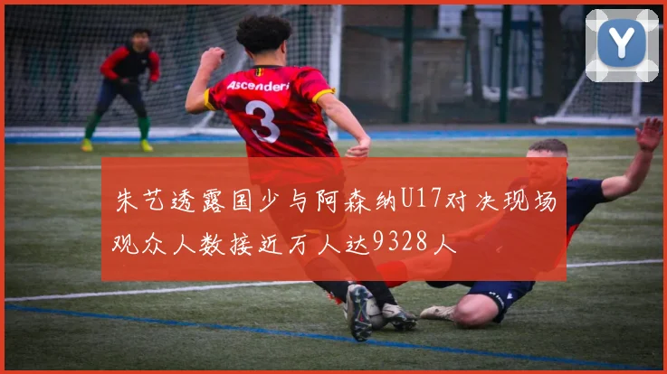 朱艺透露国少与阿森纳U17对决现场观众人数接近万人达9328人