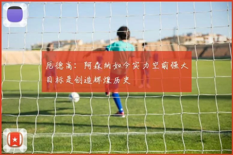 厄德高：阿森纳如今实力空前强大目标是创造辉煌历史