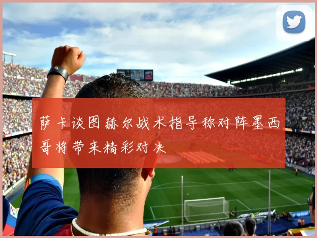 萨卡谈图赫尔战术指导称对阵墨西哥将带来精彩对决
