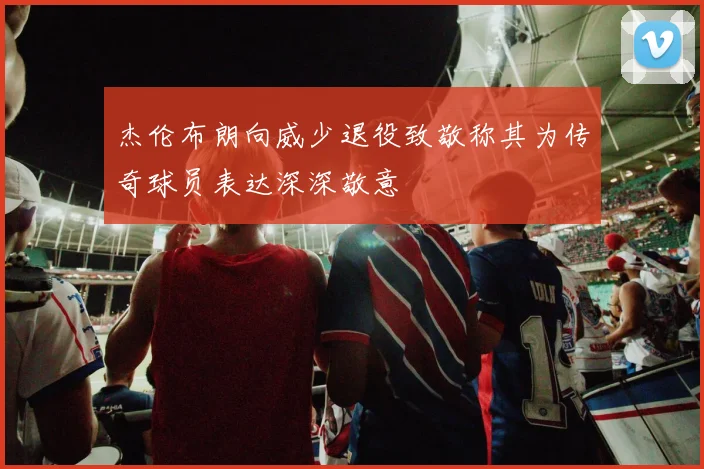 杰伦布朗向威少退役致敬称其为传奇球员表达深深敬意