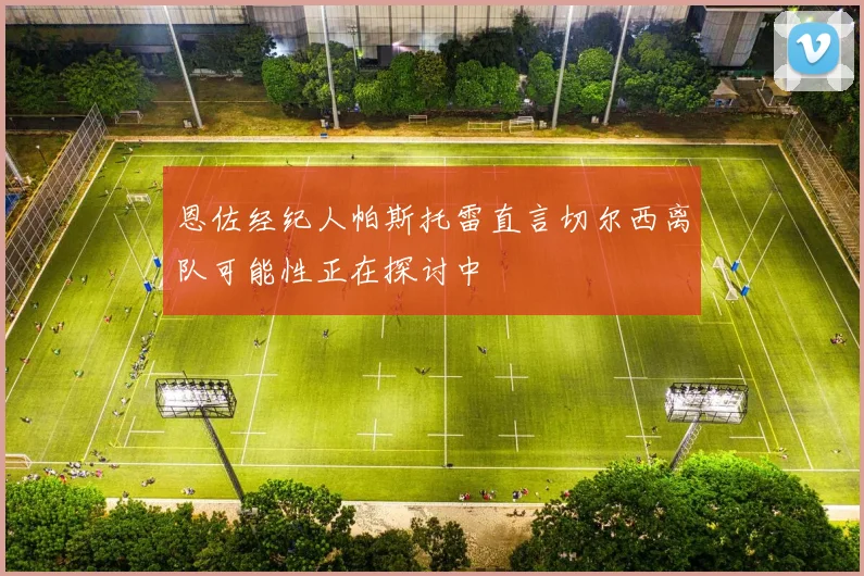 恩佐经纪人帕斯托雷直言切尔西离队可能性正在探讨中