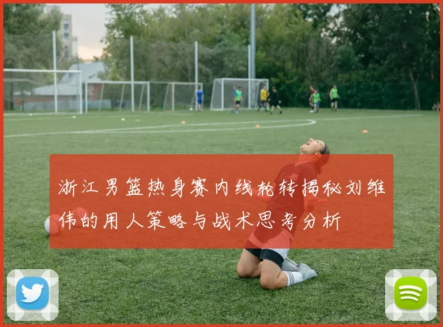 浙江男篮热身赛内线轮转揭秘刘维伟的用人策略与战术思考分析