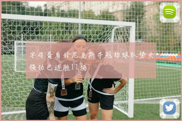 字母哥看好尼克斯夺冠称球队势头强劲已连胜11场