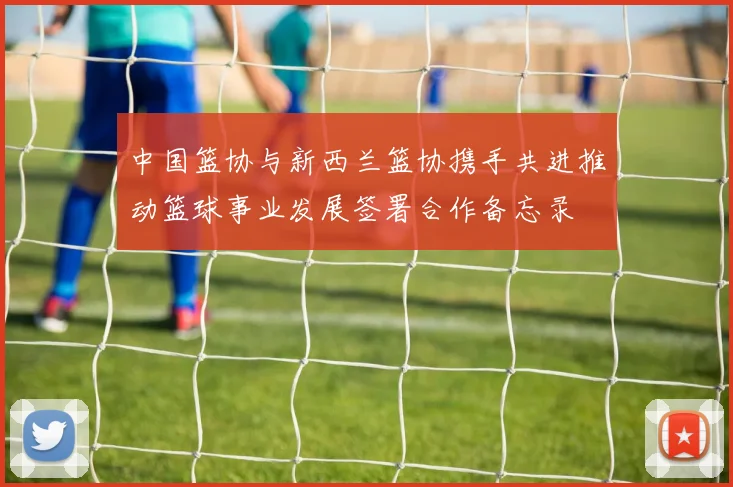 中国篮协与新西兰篮协携手共进推动篮球事业发展签署合作备忘录