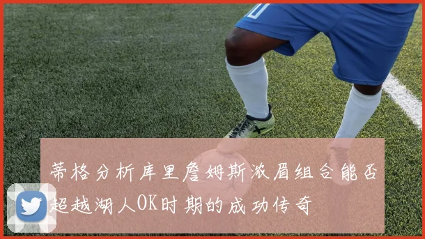 蒂格分析库里詹姆斯浓眉组合能否超越湖人OK时期的成功传奇