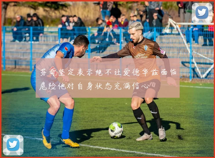 芬奇坚定表示绝不让爱德华兹面临危险他对自身状态充满信心