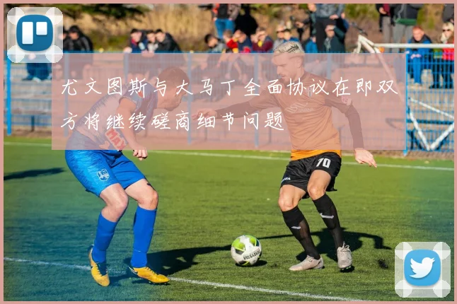 尤文图斯与大马丁全面协议在即双方将继续磋商细节问题