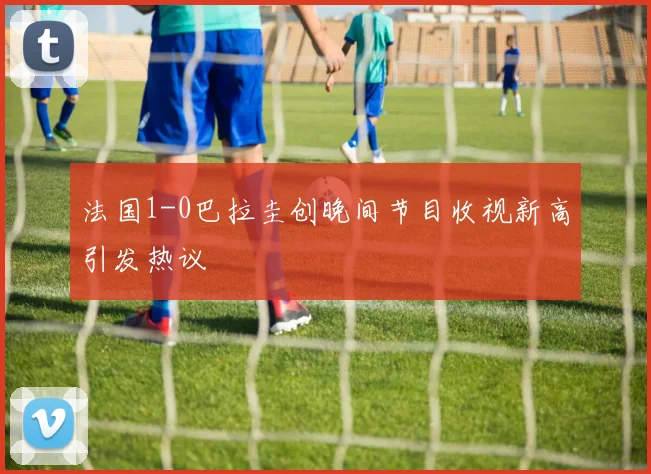 法国1-0巴拉圭创晚间节目收视新高引发热议