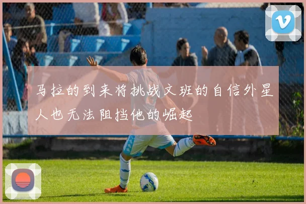 马拉的到来将挑战文班的自信外星人也无法阻挡他的崛起