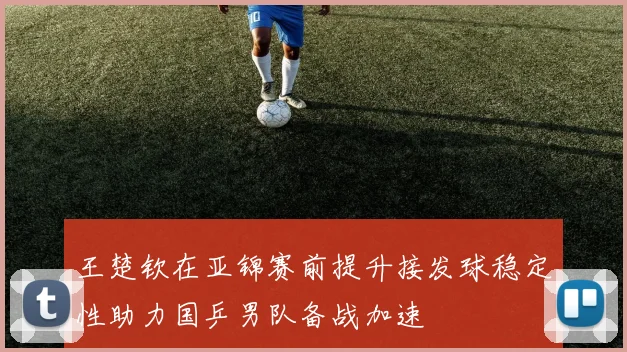 王楚钦在亚锦赛前提升接发球稳定性助力国乒男队备战加速