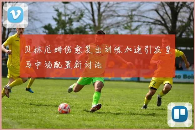 贝林厄姆伤愈复出训练加速引发皇马中场配置新讨论