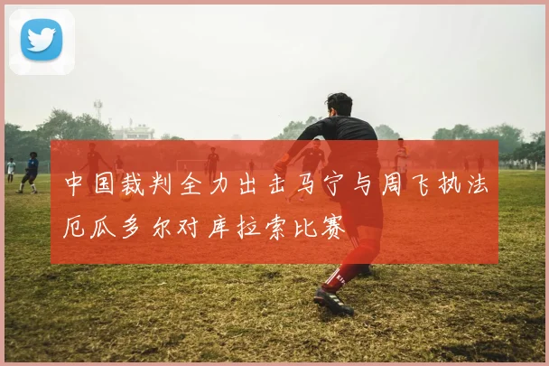 中国裁判全力出击马宁与周飞执法厄瓜多尔对库拉索比赛