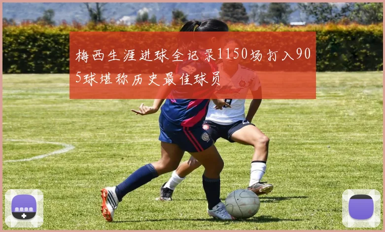 梅西生涯进球全记录1150场打入905球堪称历史最佳球员