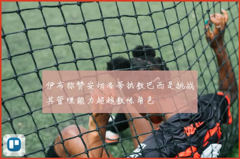 伊布称赞安切洛蒂执教巴西是挑战其管理能力超越教练角色