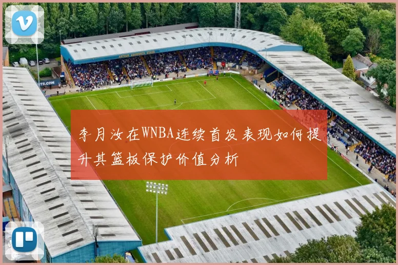李月汝在WNBA连续首发表现如何提升其篮板保护价值分析