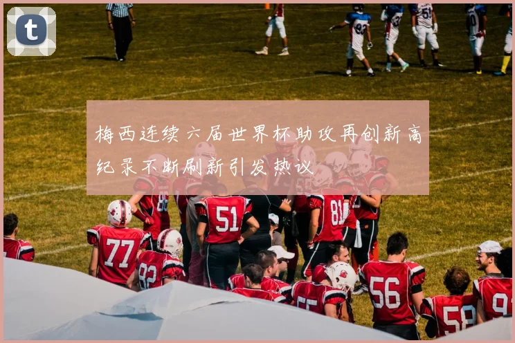 梅西连续六届世界杯助攻再创新高纪录不断刷新引发热议
