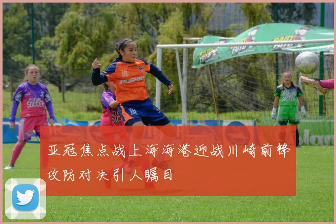 亚冠焦点战上海海港迎战川崎前锋攻防对决引人瞩目