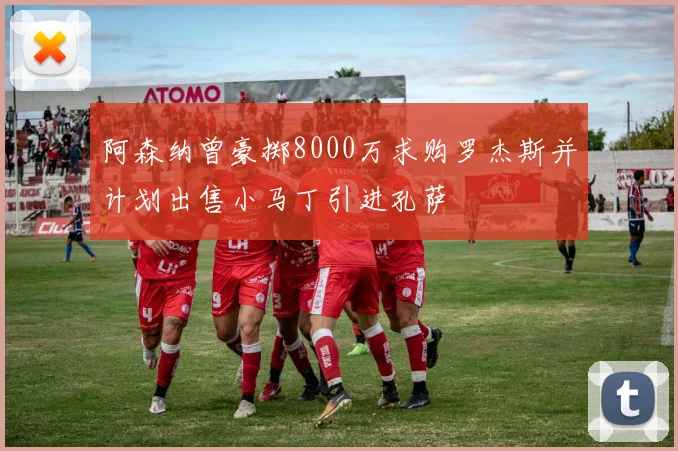 阿森纳曾豪掷8000万求购罗杰斯并计划出售小马丁引进孔萨