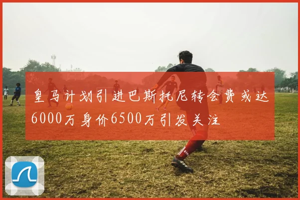 皇马计划引进巴斯托尼转会费或达6000万身价6500万引发关注