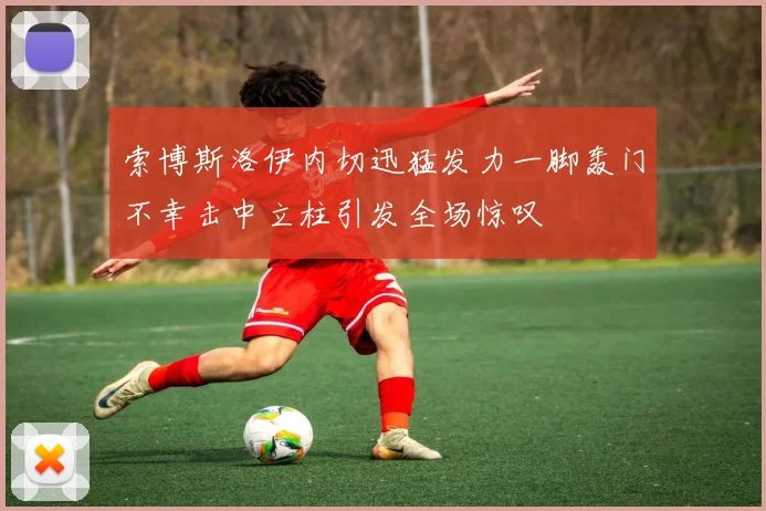 索博斯洛伊内切迅猛发力一脚轰门不幸击中立柱引发全场惊叹