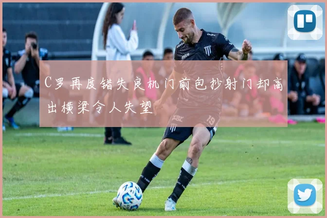 C罗再度错失良机门前包抄射门却高出横梁令人失望
