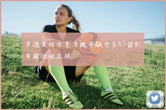 罗德里转会皇马概率飙升至63留队可能性被反超