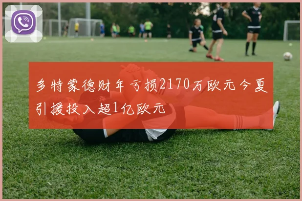 多特蒙德财年亏损2170万欧元今夏引援投入超1亿欧元