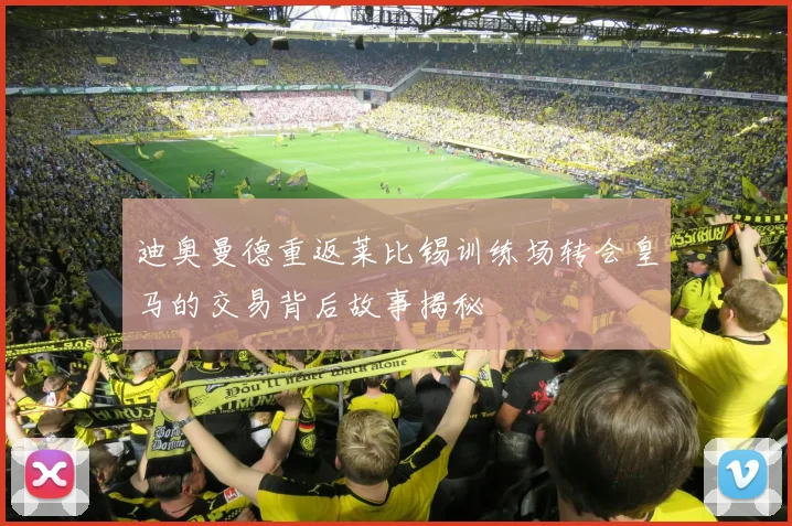 迪奥曼德重返莱比锡训练场转会皇马的交易背后故事揭秘